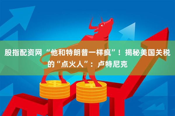 股指配资网 “他和特朗普一样疯”！揭秘美国关税的“点火人”：卢特尼克