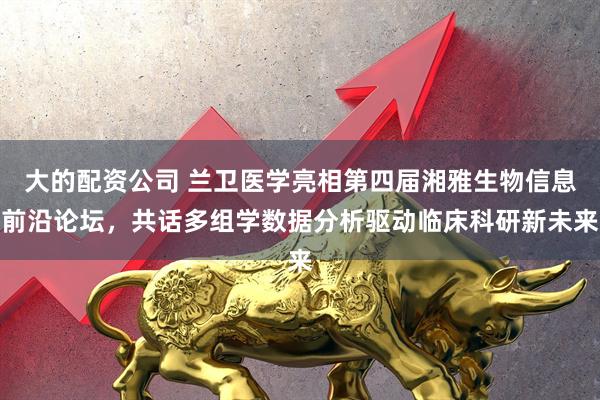 大的配资公司 兰卫医学亮相第四届湘雅生物信息前沿论坛，共话多组学数据分析驱动临床科研新未来