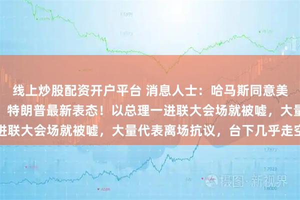 线上炒股配资开户平台 消息人士：哈马斯同意美国提出的加沙停火方案！特朗普最新表态！以总理一进联大会场就被嘘，大量代表离场抗议，台下几乎走空了