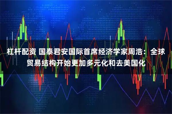 杠杆配资 国泰君安国际首席经济学家周浩：全球贸易结构开始更加多元化和去美国化