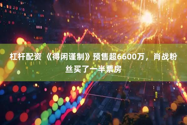 杠杆配资 《得闲谨制》预售超6600万，肖战粉丝买了一半票房