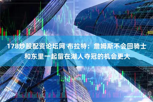 178炒股配资论坛网 布拉特：詹姆斯不会回骑士 和东里一起留在湖人夺冠的机会更大
