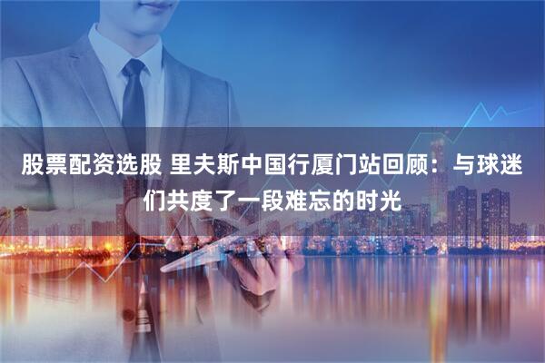 股票配资选股 里夫斯中国行厦门站回顾：与球迷们共度了一段难忘的时光