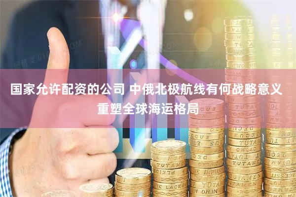 国家允许配资的公司 中俄北极航线有何战略意义 重塑全球海运格局